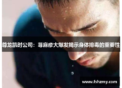 尊龙凯时公司：荨麻疹大爆发揭示身体排毒的重要性